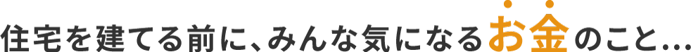 住宅を建てる前に、みんな気になるお金のこと…